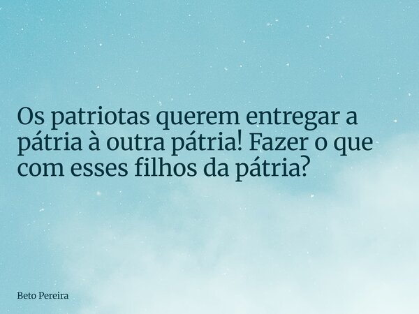 Os patriotas querem entregar a pátria à outra pátria! Fazer o que com esses filhos da pátria?... Frase de Beto Pereira.