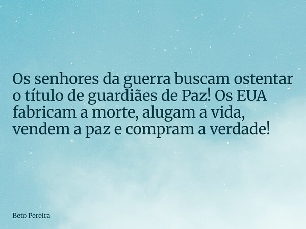 Os senhores da guerra buscam ostentar o título de guardiães de Paz! Os EUA fabricam a morte, alugam a vida, vendem a paz e compram a verdade!... Frase de Beto Pereira.
