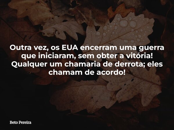 Outra vez, os EUA encerram uma guerra que iniciaram, sem obter a vitória! Qualquer um chamaria de derrota; eles chamam de acordo!⁠... Frase de Beto Pereira.