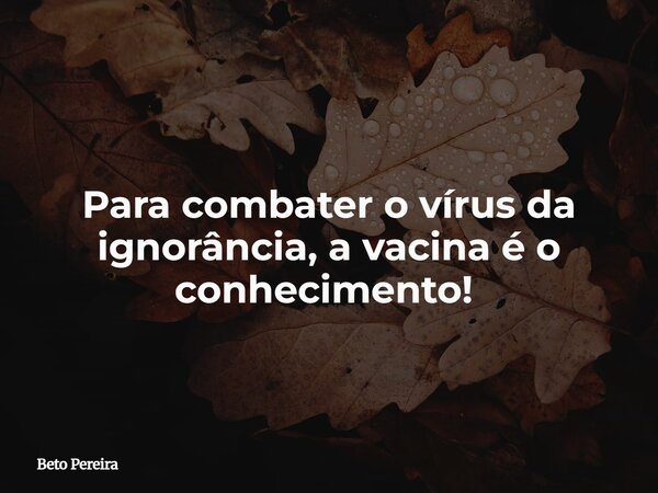 Para combater o vírus da ignorância, a vacina é o conhecimento! ⁠... Frase de Beto Pereira.
