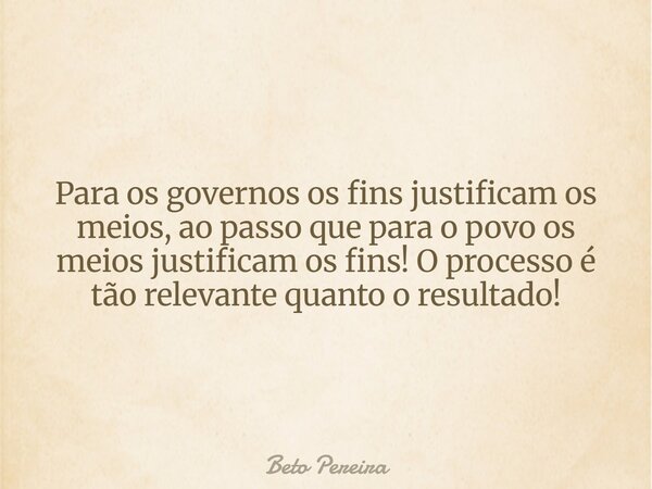 Para os governos os fins justificam os meios, ao passo que para o povo os meios justificam os fins! O processo é tão relevante quanto o resultado!... Frase de Beto Pereira.
