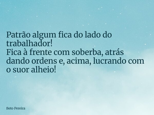Patrão algum fica do lado do trabalhador! Fica à frente com soberba, atrás dando ordens e, acima, lucrando com o suor alheio!... Frase de Beto Pereira.