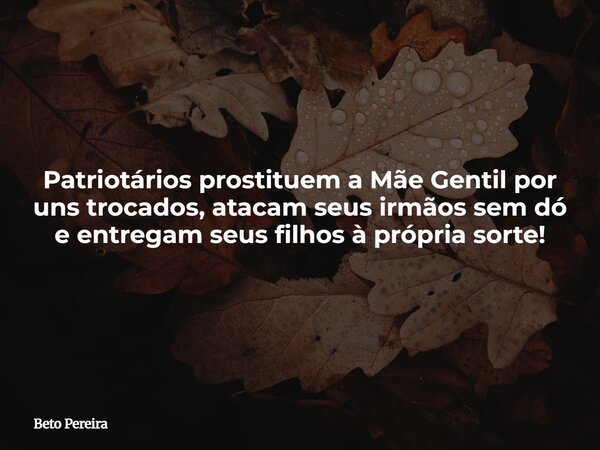 Patriotários prostituem a Mãe Gentil por uns trocados, atacam seus irmãos sem dó e entregam seus filhos à própria sorte!... Frase de Beto Pereira.