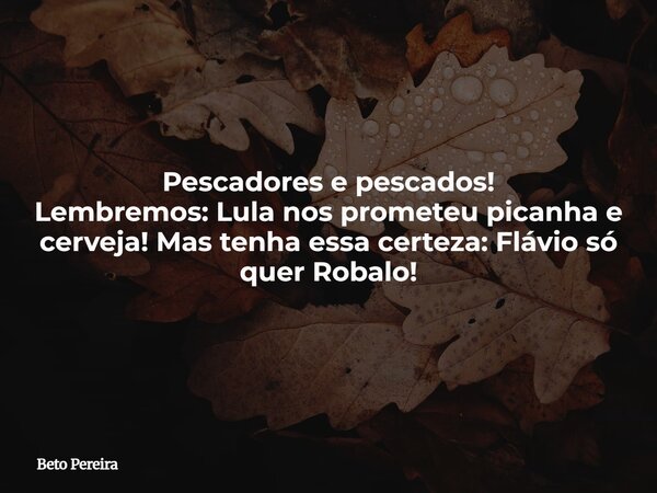Pescadores e pescados! Lembremos: Lula nos prometeu picanha e cerveja! Mas tenha essa certeza: Flávio só quer Robalo!... Frase de Beto Pereira.