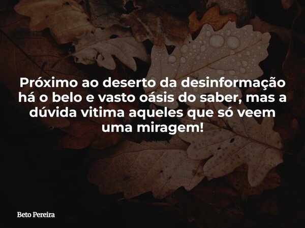 Próximo ao deserto da desinformação há o belo e vasto oásis do saber, mas a dúvida vitima aqueles que só veem uma miragem!... Frase de Beto Pereira.