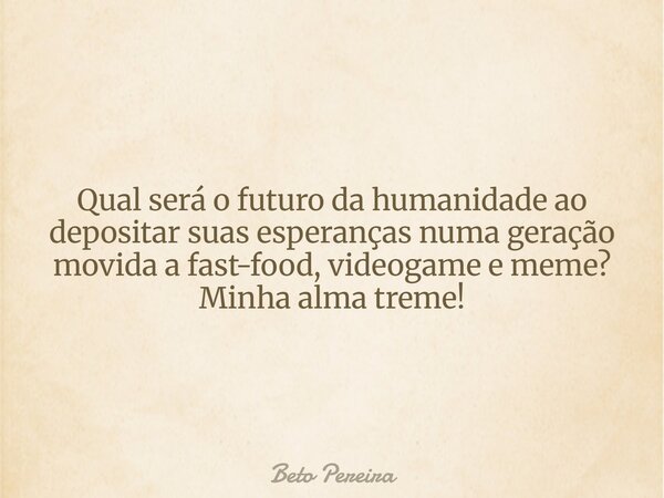 Qual será o futuro da humanidade ao depositar suas esperanças numa geração movida a fast-food, videogame e meme? Minha alma treme!... Frase de Beto Pereira.