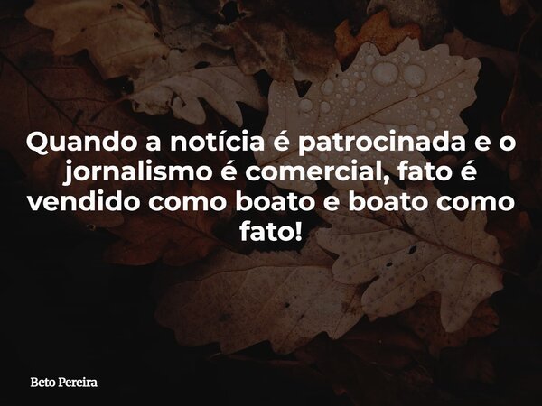 Quando a notícia é patrocinada e o jornalismo é comercial, fato é vendido como boato e boato como fato!... Frase de Beto Pereira.