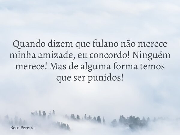 Quando dizem que fulano não merece minha amizade, eu concordo! Ninguém merece! Mas de alguma forma temos que ser punidos!... Frase de Beto Pereira.