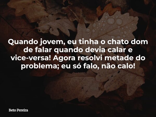 Quando jovem, eu tinha o chato dom de falar quando devia calar e vice-versa! Agora resolvi metade do problema; eu só falo, não calo!⁠... Frase de Beto Pereira.
