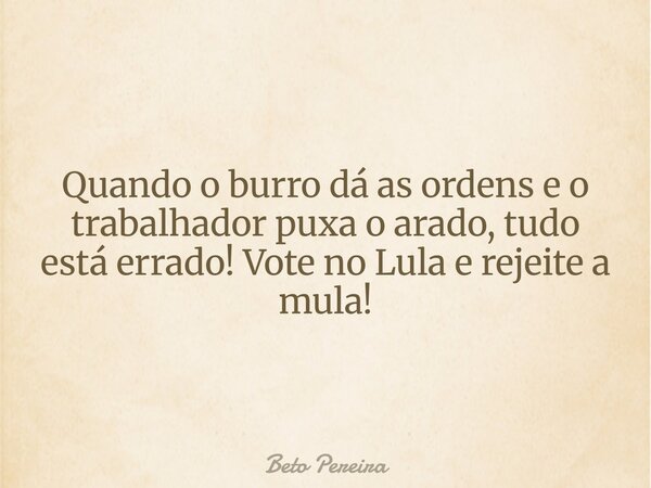 Quando o burro dá as ordens e o trabalhador puxa o arado, tudo está errado! Vote no Lula e rejeite a mula!... Frase de Beto Pereira.