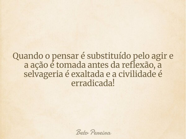Quando o pensar é substituído pelo agir e a ação é tomada antes da reflexão, a selvageria é exaltada e a civilidade é erradicada!... Frase de Beto Pereira.