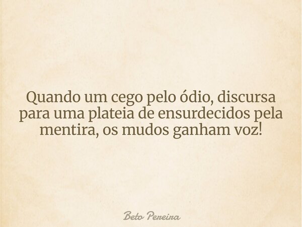 Quando um cego pelo ódio, discursa para uma plateia de ensurdecidos pela mentira, os mudos ganham voz!... Frase de Beto Pereira.