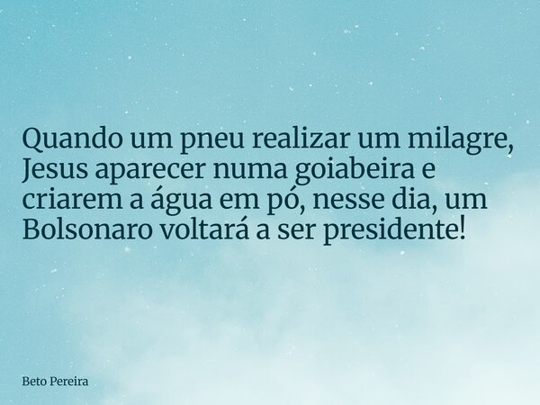 Quando um pneu realizar um milagre, Jesus aparecer numa goiabeira e criarem a água em pó, nesse dia, um Bolsonaro voltará a ser presidente!... Frase de Beto Pereira.