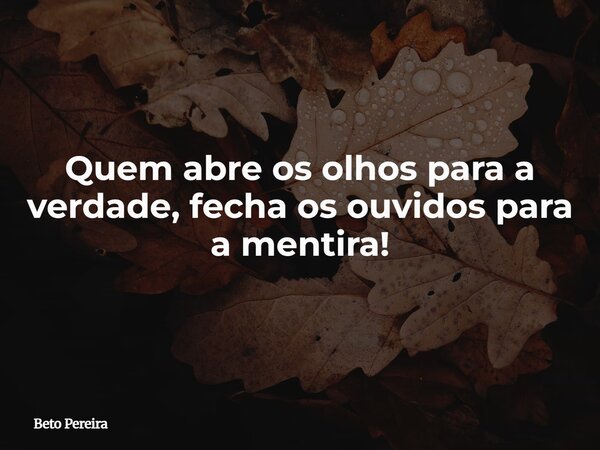 Quem abre os olhos para a verdade, fecha os ouvidos para a mentira!... Frase de Beto Pereira.