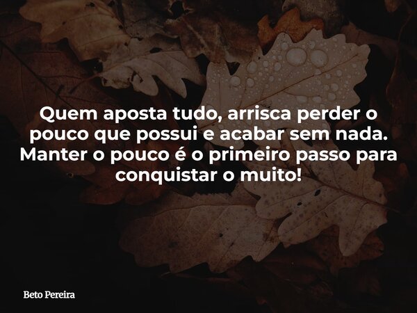 Quem aposta tudo, arrisca perder o pouco que possui e acabar sem nada. Manter o pouco é o primeiro passo para conquistar o muito!... Frase de Beto Pereira.