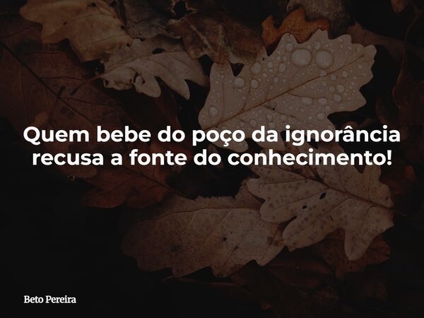 Quem bebe do poço da ignorância recusa a fonte do conhecimento!... Frase de Beto Pereira.