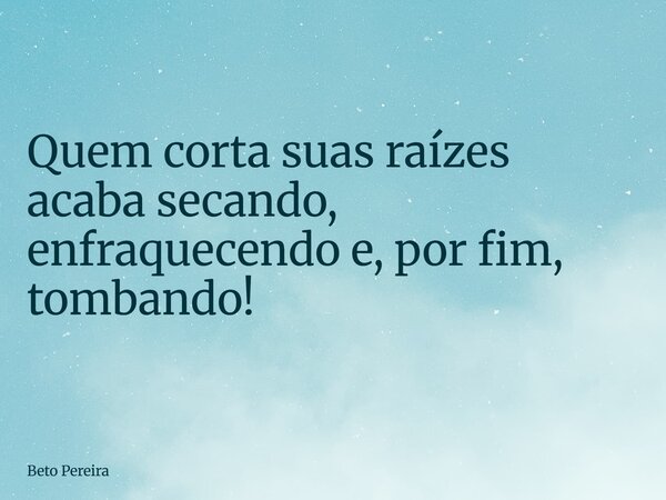 ⁠Quem corta suas raízes acaba secando, enfraquecendo e, por fim, tombando!... Frase de Beto Pereira.
