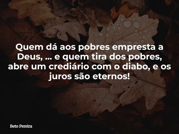 Quem dá aos pobres empresta a Deus, ... e quem tira dos pobres, abre um crediário com o diabo, e os juros são eternos!⁠... Frase de Beto Pereira.
