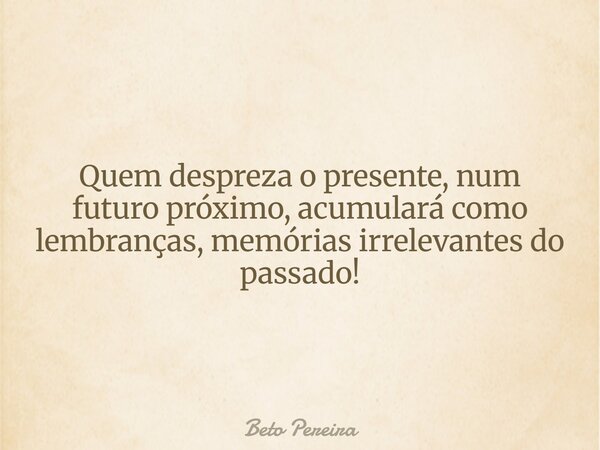 Quem despreza o presente, num futuro próximo, acumulará como lembranças, memórias irrelevantes do passado!... Frase de Beto Pereira.