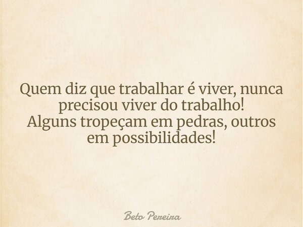 Quem diz que trabalhar é viver, nunca precisou viver do trabalho! Alguns tropeçam em pedras, outros em possibilidades!... Frase de Beto Pereira.