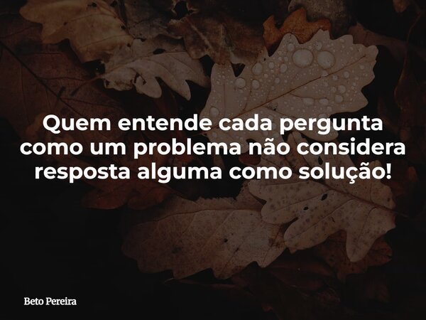 Quem entende cada pergunta como um problema não considera resposta alguma como solução!... Frase de Beto Pereira.