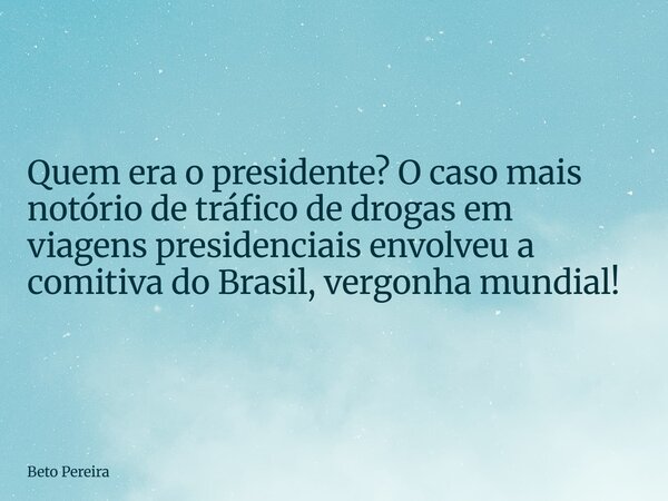 ⁠Quem era o presidente? O caso mais notório de tráfico de drogas em viagens presidenciais envolveu a comitiva do Brasil, vergonha mundial!... Frase de Beto Pereira.