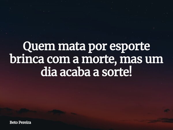 Quem mata por esporte brinca com a morte, mas um dia acaba a sorte!... Frase de Beto Pereira.