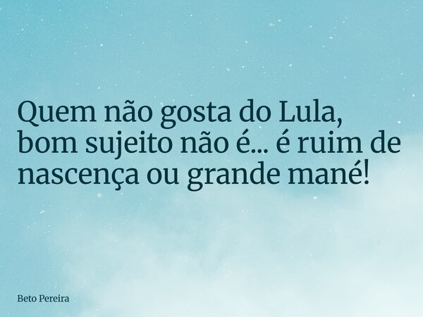 Quem não gosta do Lula, bom sujeito não é... é ruim de nascença ou grande mané!... Frase de Beto Pereira.