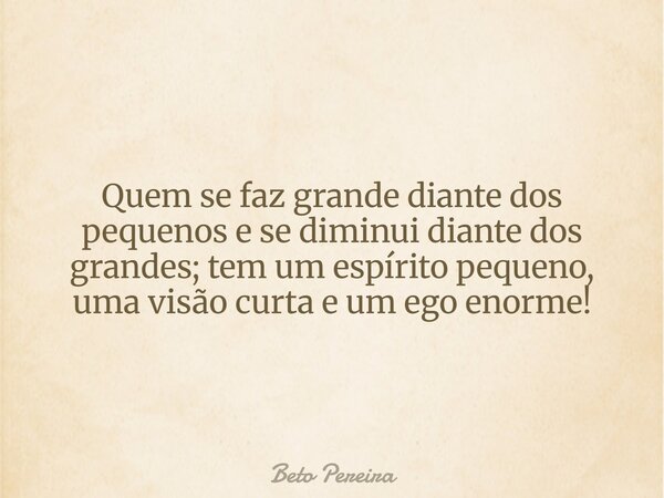 Quem se faz grande diante dos pequenos e se diminui diante dos grandes; tem um espírito pequeno, uma visão curta e um ego enorme!... Frase de Beto Pereira.