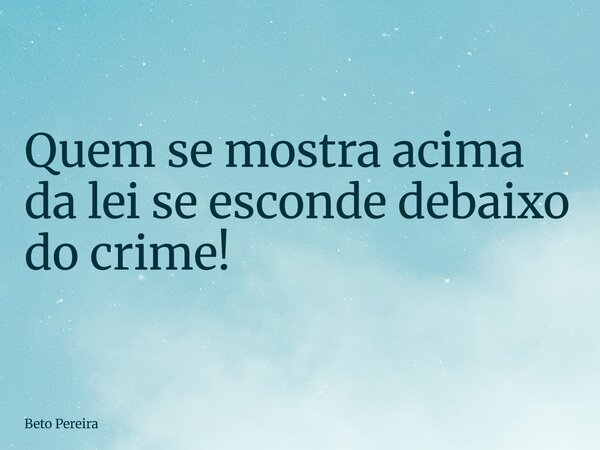 Quem se mostra acima da lei se esconde debaixo do crime!... Frase de Beto Pereira.