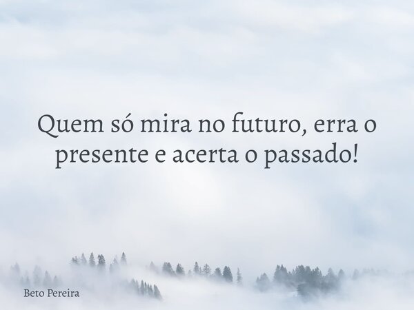 Quem só mira no futuro, erra o presente e acerta o passado!... Frase de Beto Pereira.