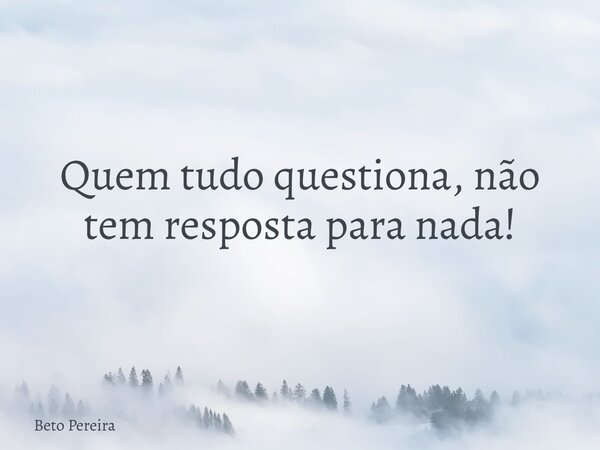 Quem tudo questiona, não tem resposta para nada!... Frase de Beto Pereira.