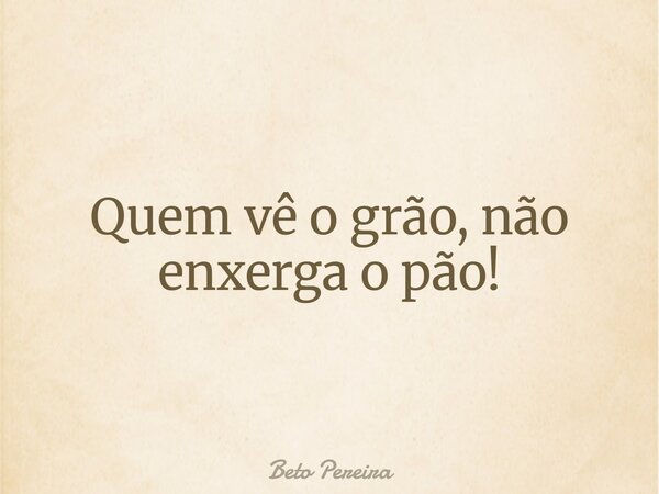 Quem vê o grão, não enxerga o pão!... Frase de Beto Pereira.