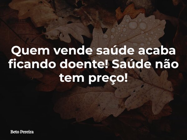 Quem vende saúde acaba ficando doente! Saúde não tem preço!... Frase de Beto Pereira.