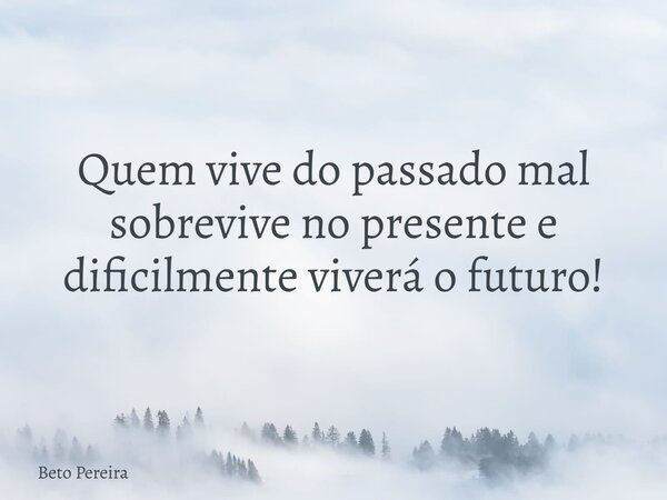 Quem vive do passado mal sobrevive no presente e dificilmente viverá o futuro!... Frase de Beto Pereira.