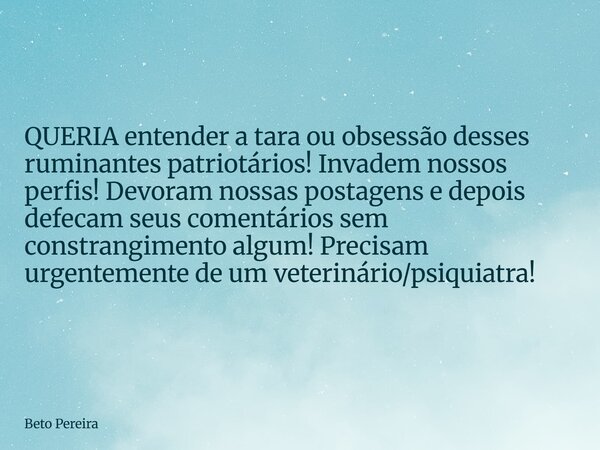 QUERIA entender a tara ou obsessão desses ruminantes patriotários! Invadem nossos perfis! Devoram nossas postagens e depois defecam seus comentários sem constra... Frase de Beto Pereira.