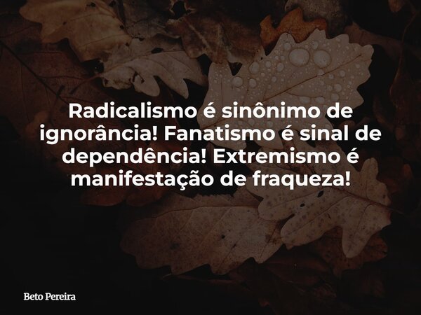 Radicalismo é sinônimo de ignorância! Fanatismo é sinal de dependência! Extremismo é manifestação de fraqueza!... Frase de Beto Pereira.