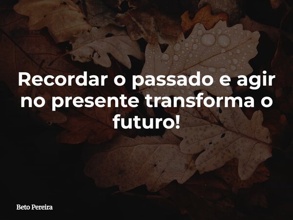 Recordar o passado e agir no presente transforma o futuro!... Frase de Beto Pereira.