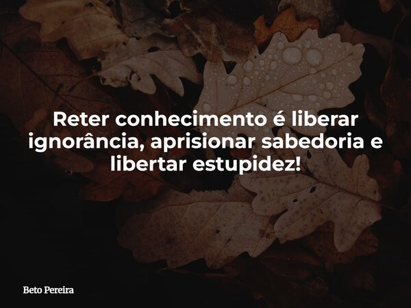 Reter conhecimento é liberar ignorância, aprisionar sabedoria e libertar estupidez!... Frase de Beto Pereira.
