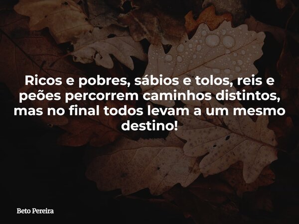 Ricos e pobres, sábios e tolos, reis e peões percorrem caminhos distintos, mas no final todos levam a um mesmo destino!... Frase de Beto Pereira.