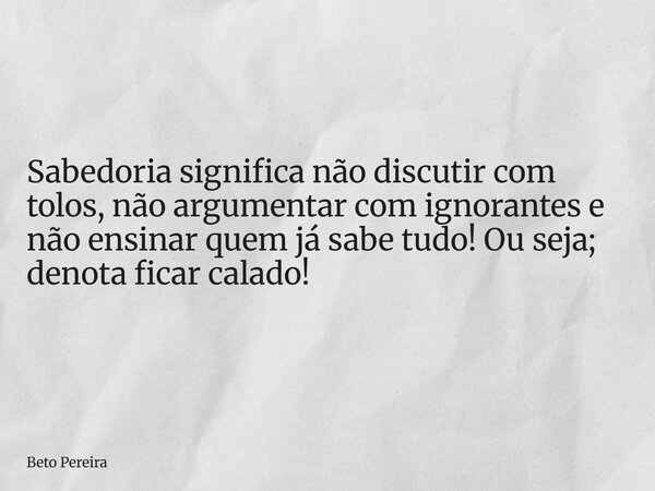 Sabedoria significa não discutir com tolos, não argumentar com ignorantes e não ensinar quem já sabe tudo! Ou seja; denota ficar calado!... Frase de Beto Pereira.