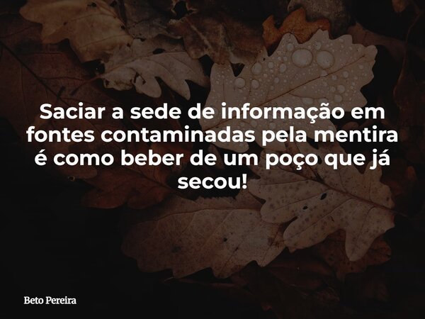 Saciar a sede de informação em fontes contaminadas pela mentira é como beber de um poço que já secou!... Frase de Beto Pereira.