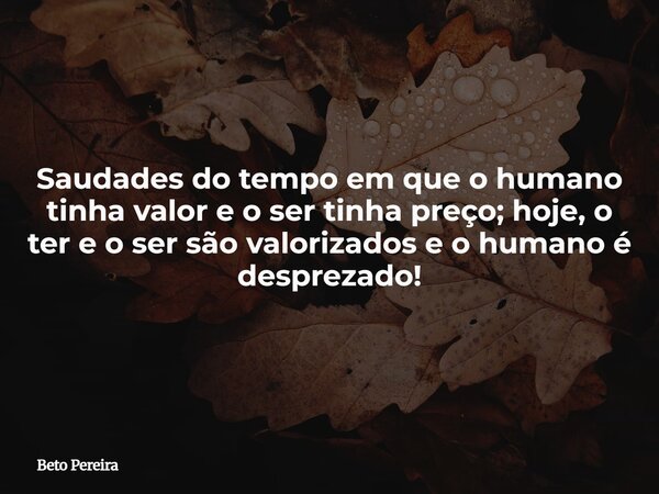 Saudades do tempo em que o humano tinha valor e o ser tinha preço; hoje, o ter e o ser são valorizados e o humano é desprezado!⁠... Frase de Beto Pereira.