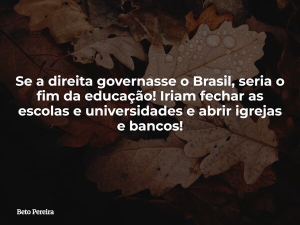 Se a direita governasse o Brasil, seria o fim da educação! Iriam fechar as escolas e universidades e abrir igrejas e bancos!... Frase de Beto Pereira.