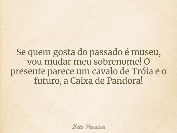Se quem gosta do passado é museu, vou mudar meu sobrenome! O presente parece um cavalo de Tróia e o futuro, a Caixa de Pandora!... Frase de Beto Pereira.