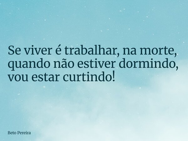 Se viver é trabalhar, na morte, quando não estiver dormindo, vou estar curtindo!... Frase de Beto Pereira.