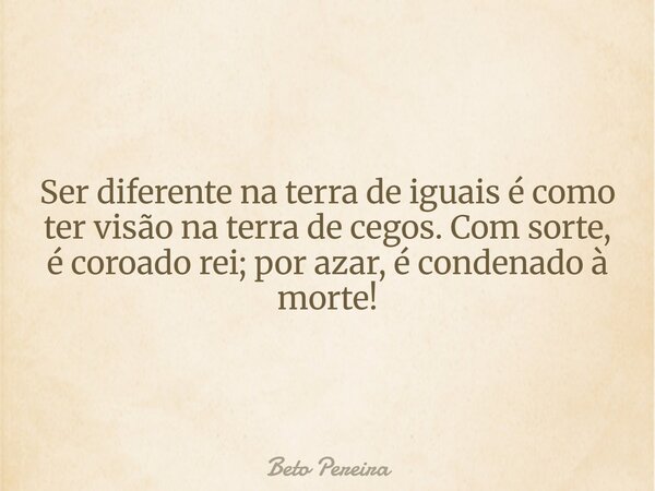 Ser diferente na terra de iguais é como ter visão na terra de cegos. Com sorte, é coroado rei; por azar, é condenado à morte!... Frase de Beto Pereira.