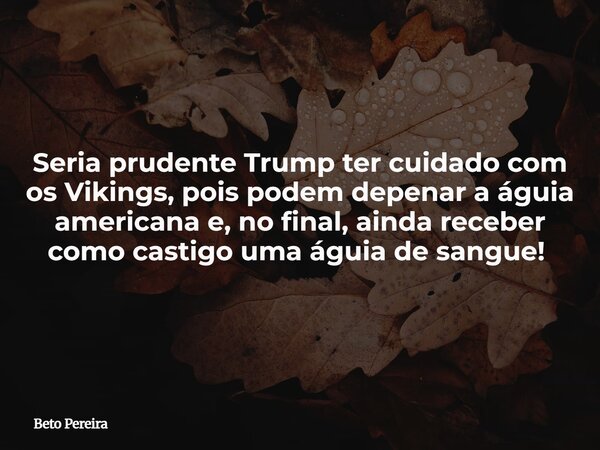 Seria prudente Trump ter cuidado com os Vikings, pois podem depenar a águia americana e, no final, ainda receber como castigo uma águia de sangue! ⁠... Frase de Beto Pereira.