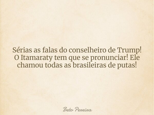Sérias as falas do conselheiro de Trump! O Itamaraty tem que se pronunciar! Ele chamou todas as brasileiras de putas!... Frase de Beto Pereira.