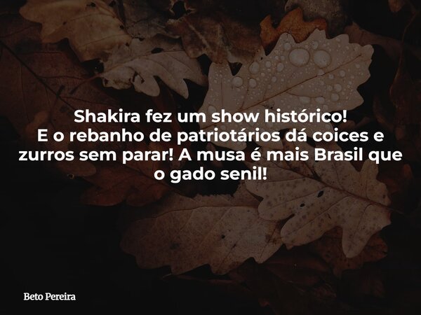Shakira fez um show histórico! E o rebanho de patriotários dá coices e zurros sem parar! A musa é mais Brasil que o gado senil!... Frase de Beto Pereira.